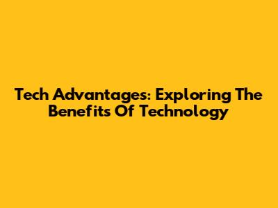 Tech Advantages: Exploring The Benefits Of Technology