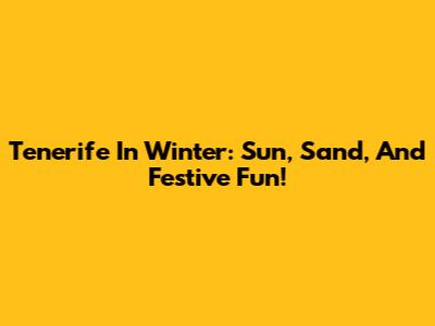 Tenerife In Winter: Sun, Sand, And Festive Fun!