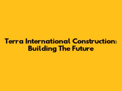 Terra International Construction: Building The Future