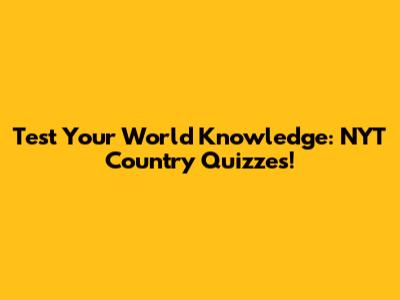 Test Your World Knowledge: NYT Country Quizzes!