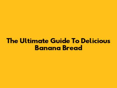 The Ultimate Guide To Delicious Banana Bread
