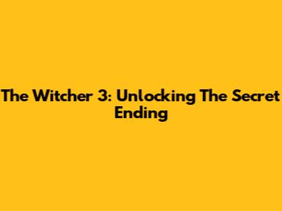 The Witcher 3: Unlocking The Secret Ending