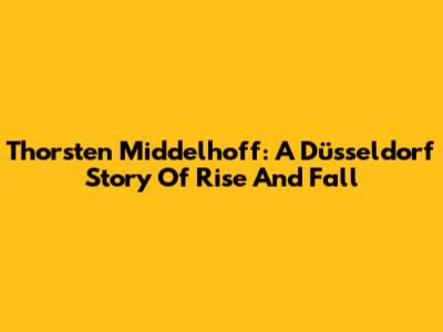 Thorsten Middelhoff: A Düsseldorf Story Of Rise And Fall