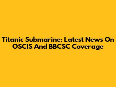 Titanic Submarine: Latest News On OSCIS And BBCSC Coverage