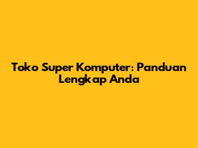 Toko Super Komputer: Panduan Lengkap Anda