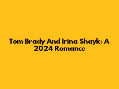 Tom Brady And Irina Shayk: A 2024 Romance