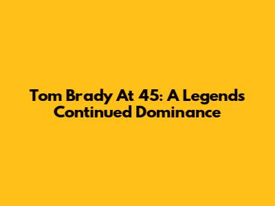 Tom Brady At 45: A Legend's Continued Dominance