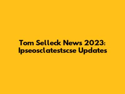 Tom Selleck News 2023: Ipseosclatestscse Updates