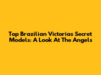 Top Brazilian Victoria's Secret Models: A Look At The Angels