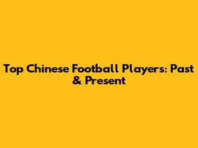 Top Chinese Football Players: Past & Present