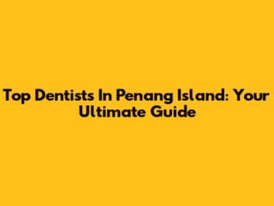Top Dentists In Penang Island: Your Ultimate Guide