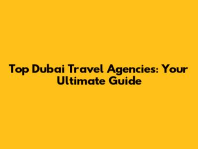 Top Dubai Travel Agencies: Your Ultimate Guide