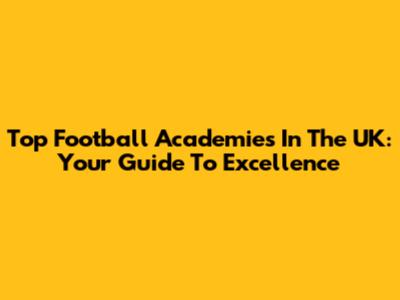 Top Football Academies In The UK: Your Guide To Excellence