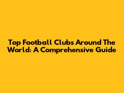Top Football Clubs Around The World: A Comprehensive Guide