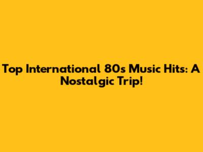 Top International 80s Music Hits: A Nostalgic Trip!