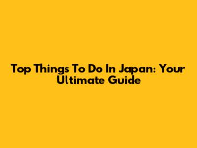Top Things To Do In Japan: Your Ultimate Guide