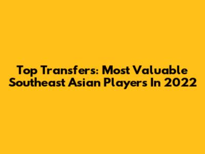 Top Transfers: Most Valuable Southeast Asian Players In 2022