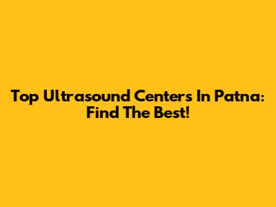 Top Ultrasound Centers In Patna: Find The Best!