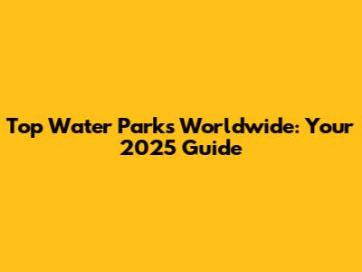 Top Water Parks Worldwide: Your 2025 Guide