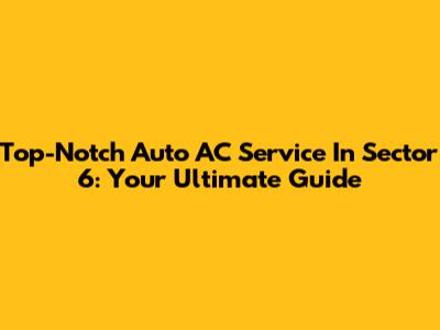 Top-Notch Auto AC Service In Sector 6: Your Ultimate Guide