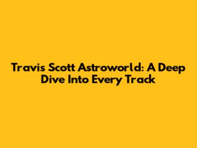 Travis Scott Astroworld: A Deep Dive Into Every Track