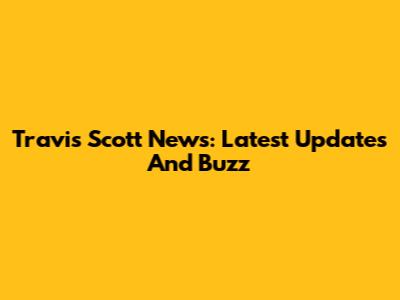 Travis Scott News: Latest Updates And Buzz