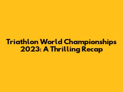 Triathlon World Championships 2023: A Thrilling Recap