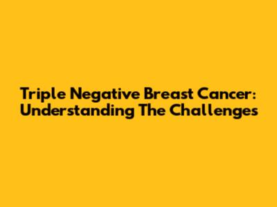 Triple Negative Breast Cancer: Understanding The Challenges
