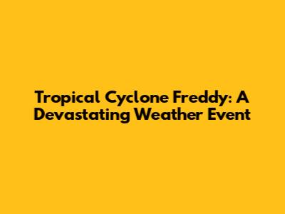 Tropical Cyclone Freddy: A Devastating Weather Event