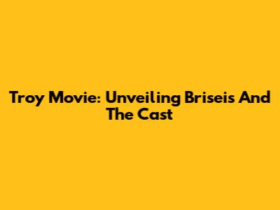 Troy Movie: Unveiling Briseis And The Cast