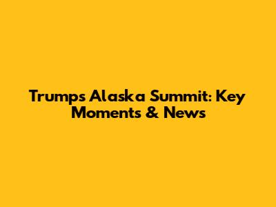 Trump's Alaska Summit: Key Moments & News