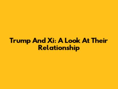 Trump And Xi: A Look At Their Relationship
