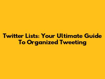Twitter Lists: Your Ultimate Guide To Organized Tweeting