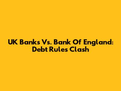 UK Banks Vs. Bank Of England: Debt Rules Clash