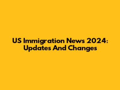 US Immigration News 2024: Updates And Changes