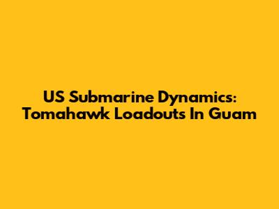 US Submarine Dynamics: Tomahawk Loadouts In Guam