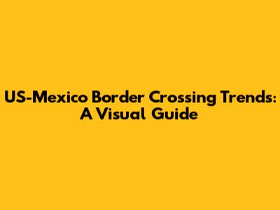 US-Mexico Border Crossing Trends: A Visual Guide