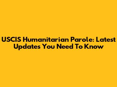USCIS Humanitarian Parole: Latest Updates You Need To Know