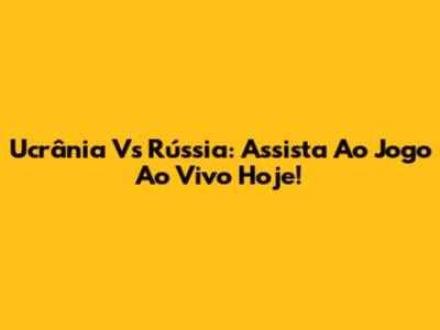 Ucrânia Vs Rússia: Assista Ao Jogo Ao Vivo Hoje!