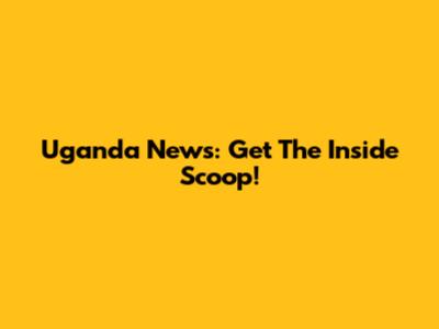 Uganda News: Get The Inside Scoop!