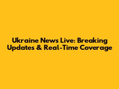 Ukraine News Live: Breaking Updates & Real-Time Coverage