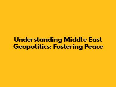 Understanding Middle East Geopolitics: Fostering Peace