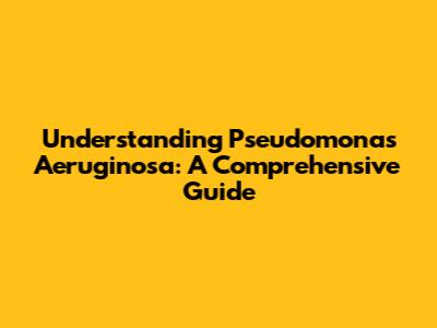 Understanding Pseudomonas Aeruginosa: A Comprehensive Guide