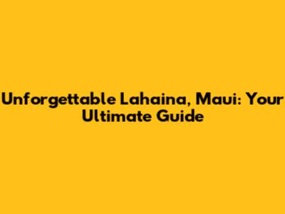 Unforgettable Lahaina, Maui: Your Ultimate Guide