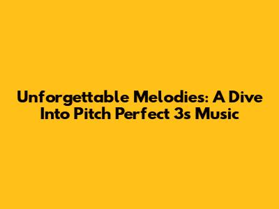 Unforgettable Melodies: A Dive Into Pitch Perfect 3's Music