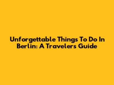 Unforgettable Things To Do In Berlin: A Traveler's Guide
