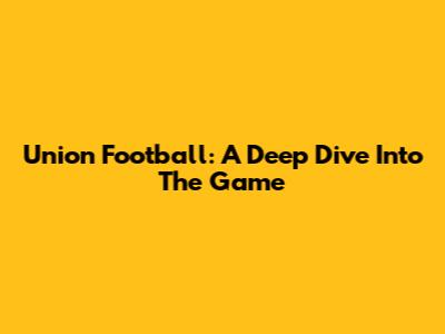 Union Football: A Deep Dive Into The Game
