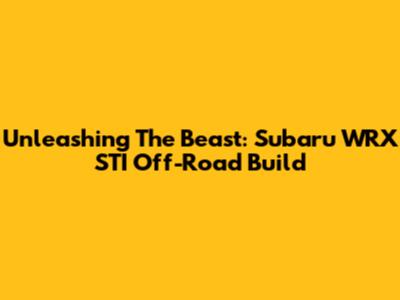 Unleashing The Beast: Subaru WRX STI Off-Road Build