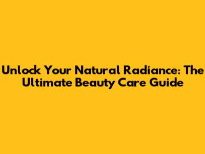 Unlock Your Natural Radiance: The Ultimate Beauty Care Guide