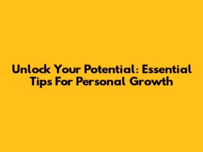 Unlock Your Potential: Essential Tips For Personal Growth